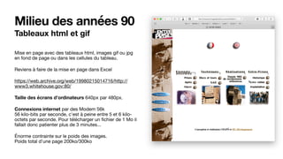 Milieu des années 90
Tableaux html et gif
Mise en page avec des tableaux html, images gif ou jpg
en fond de page ou dans les cellules du tableau. 

Reviens à faire de la mise en page dans Excel

https://web.archive.org/web/19980215014716/http://
www3.whitehouse.gov:80/

Taille des écrans d’ordinateurs 640px par 480px.

Connexions internet par des Modem 56k 
56 kilo-bits par seconde, c'est à peine entre 5 et 6 kilo-
octets par seconde. Pour télécharger un ﬁchier de 1 Mo il
fallait donc patienter plus de 3 minutes... 

Énorme contrainte sur le poids des images. 
Poids total d’une page 200ko/300ko
 