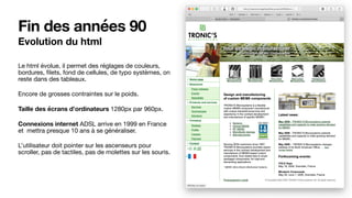 Fin des années 90
Evolution du html
Le html évolue, il permet des réglages de couleurs,
bordures, ﬁlets, fond de cellules, de typo systèmes, on
reste dans des tableaux.

Encore de grosses contraintes sur le poids.

Taille des écrans d’ordinateurs 1280px par 960px.

Connexions internet ADSL arrive en 1999 en France
et mettra presque 10 ans à se généraliser.

L’utilisateur doit pointer sur les ascenseurs pour
scroller, pas de tactiles, pas de molettes sur les souris.

 