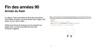 Fin des années 90
Arrivée du ﬂash
Au départ, Flash permettait de faire des animations
vectorielles auquel on pouvait ajouter des images, des
typos, du son, de la vidéo….

Utilisé sous forme de briques que l’on ajoutait aux
pages html. Le ﬂash permettait de faire des
animations légères.

 