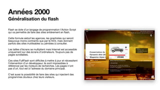 Années 2000
Généralisation du ﬂash
Flash se dote d’un langage de programmation l’Action Script
qui va permettre de faire des sites entièrement en ﬂash. 

Cette formule séduit les agences, les graphistes qui seront
beaucoup moins contraints que par le html, mais donnant
parfois des sites inutilisables ou pénibles à consulter.

Les tailles d’écrans se multiplient mais Internet est accessible
uniquement sur des écrans d’ordinateurs. Toujours pas de
pages scrollables.

Ces sites FullFlash sont diﬃciles à mettre à jour et nécessitent
l’intervention d’un développeur, ils sont impossibles à
référencer par les moteurs de recherches. Les pages n’ont
pas d’url, tout est à l’adresse du domaine principal. 

C’est aussi la possibilité de faire des sites qui injectent des
programmes douteux chez leurs visiteurs.
 