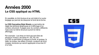 Années 2000
Le CSS appliqué au HTML
En parallèle, le html évolue et se voit doté d’un autre
langage qui permet de dissocier le fond de la forme.

Le CSS Cascading Style Sheets va permettre de
régler les attributs graphiques et d’aﬃchage d’un
contenu structuré. 2 pages avec du contenu diﬀérents
mais avec la même structure auront le même
aﬃchage.

Par exemple : Les titres en html peuvent être de
plusieurs niveaux, les titres H1, H2, H3, H4.  
Le CSS va permettre d’indiquer la fonte, la graisse, la
taille, la couleur, les eﬀets d’ombré, couleurs de fond,
marges, bordures qui seront appliqués à tous les H1
d’un site.
 