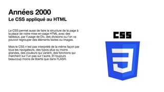 Années 2000
Le CSS appliqué au HTML
Le CSS permet aussi de faire la structure de la page à
la place de notre mise-en-page HTML avec des
tableaux, par l’usage de Div, des divisions ou l’on va
pouvoir regrouper des éléments textes ou images.

Mais le CSS n’est pas interprété de la même façon par
tous les navigateurs, des typos plus ou moins
grandes, des couleurs qui varient, des fonctions qui
marchent sur l’un pas sur l’autre. Et toujours
beaucoup moins de liberté que dans FLASH.
 
