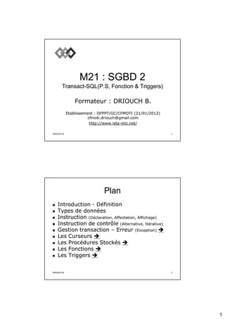 1
DRIOUCH B.
DRIOUCH B. 1
1
M21 : SGBD 2
M21 : SGBD 2
Transact
Transact-
-SQL(P.S, Fonction & Triggers)
SQL(P.S, Fonction & Triggers)
Formateur : DRIOUCH B.
Formateur : DRIOUCH B.
Etablissement : OFPPT/GC/CFMOTI (
Etablissement : OFPPT/GC/CFMOTI (21/01/2012
21/01/2012)
)
cfmoti.driouch@gmail.com
cfmoti.driouch@gmail.com
http://www.ista
http://www.ista-
-ntic.net/
ntic.net/
DRIOUCH B.
DRIOUCH B. 2
2
Plan
Plan

 Introduction
Introduction -
- Définition
Définition

 Types de données
Types de données

 Instruction
Instruction (Déclaration, Affectation, Affichage)
(Déclaration, Affectation, Affichage)

 Instruction de contrôle
Instruction de contrôle (Alternative, Itérative)
(Alternative, Itérative)

 Gestion transaction
Gestion transaction –
– Erreur
Erreur (Exception)
(Exception) 


 Les Curseurs
Les Curseurs 


 Les Procédures Stockés
Les Procédures Stockés 


 Les Fonctions
Les Fonctions 


 Les Triggers
Les Triggers 

 