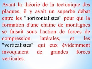 Avant la théorie de la tectonique des
plaques, il y avait un superbe débat
entre les "horizontalistes" pour qui la
formation d'une chaîne de montagnes
se faisait sous l'action de forces de
compression latérales, et les
"verticalistes" qui eux évidemment
invoquaient de grandes forces
verticales.
 
