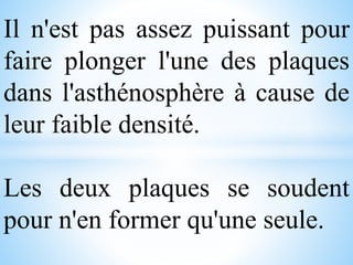 Il n'est pas assez puissant pour
faire plonger l'une des plaques
dans l'asthénosphère à cause de
leur faible densité.
Les deux plaques se soudent
pour n'en former qu'une seule.
 