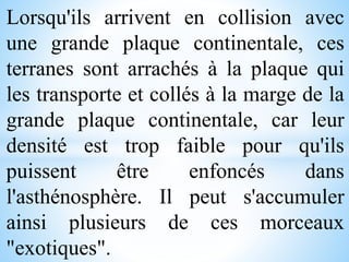 Lorsqu'ils arrivent en collision avec
une grande plaque continentale, ces
terranes sont arrachés à la plaque qui
les transporte et collés à la marge de la
grande plaque continentale, car leur
densité est trop faible pour qu'ils
puissent être enfoncés dans
l'asthénosphère. Il peut s'accumuler
ainsi plusieurs de ces morceaux
"exotiques".
 