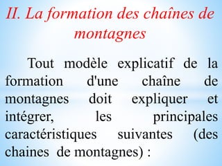II. La formation des chaînes de
montagnes
Tout modèle explicatif de la
formation d'une chaîne de
montagnes doit expliquer et
intégrer, les principales
caractéristiques suivantes (des
chaines de montagnes) :
 