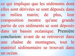 ce qui implique que les sédiments dont
elles sont dérivées se sont déposés dans
un milieu marin; de plus, leur
composition montre qu'une grande
partie de ces sédiments se sont déposés
dans un bassin océanique. Première
conclusion: avant de se retrouver dans
une chaîne de montagnes, tout le
matériel sédimentaire se trouvait dans
un océan.
 
