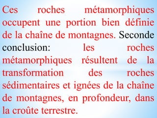 Ces roches métamorphiques
occupent une portion bien définie
de la chaîne de montagnes. Seconde
conclusion: les roches
métamorphiques résultent de la
transformation des roches
sédimentaires et ignées de la chaîne
de montagnes, en profondeur, dans
la croûte terrestre.
 
