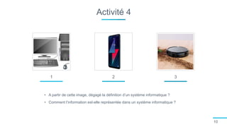Activité 4
10
1
• A partir de cette image, dégagé la définition d’un système informatique ?
• Comment l’information est-elle représentée dans un système informatique ?
2 3
 