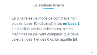 Le système binaire
14
Le binaire est le mode de comptage non
plus en base 10 (décimal) mais en base 2.
Il est utilisé par les ordinateurs, car les
machines ne peuvent comparer que deux
valeurs : des 1 et des 0 qu’on appelle Bit.
 