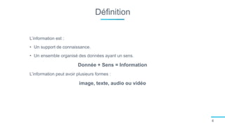 Définition
4
L’information est :
• Un support de connaissance.
• Un ensemble organisé des données ayant un sens.
Donnée + Sens = Information
L’information peut avoir plusieurs formes :
image, texte, audio ou vidéo
 