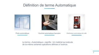 Définition de terme Automatique
7
Porte automatique Guichet automatique bancaire Distributeur automatique de café
Le terme « Automatique » signifie : Un matériel qui exécute
de lui-même certaines opérations définies à l’avance.
 