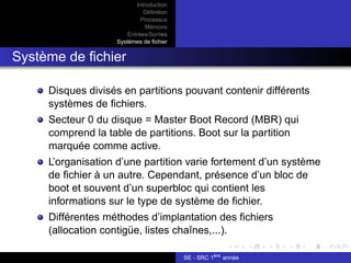 Introduction
Définition
Processus
Mémoire
Entrées/Sorties
Systèmes de fichier
Système de fichier
Disques divisés en partitions pouvant contenir différents
systèmes de fichiers.
Secteur 0 du disque = Master Boot Record (MBR) qui
comprend la table de partitions. Boot sur la partition
marquée comme active.
L’organisation d’une partition varie fortement d’un système
de fichier à un autre. Cependant, présence d’un bloc de
boot et souvent d’un superbloc qui contient les
informations sur le type de système de fichier.
Différentes méthodes d’implantation des fichiers
(allocation contigüe, listes chaînes,...).
SE - SRC 1ère
année
 