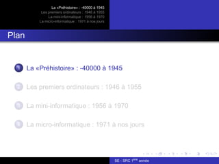 La «Préhistoire» : -40000 à 1945
Les premiers ordinateurs : 1946 à 1955
La mini-informatique : 1956 à 1970
La micro-informatique : 1971 à nos jours
Plan
1 La «Préhistoire» : -40000 à 1945
2 Les premiers ordinateurs : 1946 à 1955
3 La mini-informatique : 1956 à 1970
4 La micro-informatique : 1971 à nos jours
SE - SRC 1ère
année
 