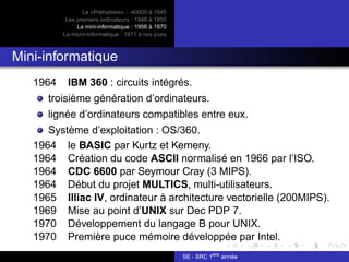 La «Préhistoire» : -40000 à 1945
Les premiers ordinateurs : 1946 à 1955
La mini-informatique : 1956 à 1970
La micro-informatique : 1971 à nos jours
Mini-informatique
1964 IBM 360 : circuits intégrés.
troisième génération d’ordinateurs.
lignée d’ordinateurs compatibles entre eux.
Système d’exploitation : OS/360.
1964 le BASIC par Kurtz et Kemeny.
1964 Création du code ASCII normalisé en 1966 par l’ISO.
1964 CDC 6600 par Seymour Cray (3 MIPS).
1964 Début du projet MULTICS, multi-utilisateurs.
1965 Illiac IV, ordinateur à architecture vectorielle (200MIPS).
1969 Mise au point d’UNIX sur Dec PDP 7.
1970 Développement du langage B pour UNIX.
1970 Première puce mémoire développée par Intel.
SE - SRC 1ère
année
 