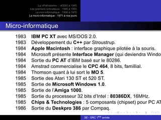 La «Préhistoire» : -40000 à 1945
Les premiers ordinateurs : 1946 à 1955
La mini-informatique : 1956 à 1970
La micro-informatique : 1971 à nos jours
Micro-informatique
1983 IBM PC XT avec MS/DOS 2.0.
1983 Développement du C++ par Stroustrup.
1984 Apple Macintosh : interface graphique pilotée à la souris.
1984 Microsoft présente Interface Manager (qui deviendra Window
1984 Sortie du PC AT d’IBM basé sur le 80286.
1984 Amstrad commercialise le CPC 464, 8 bits, famillial.
1984 Thomson quant à lui sort le MO 5.
1985 Sortie des Atari 130 ST et 520 ST.
1985 Sortie de Microsoft Windows 1.0.
1985 Sortie de l’Amiga 1000.
1985 Sortie du processeur 32 bits d’Intel : 80386DX, 16MHz.
1985 Chips & Technologies : 5 composants (chipset) pour PC AT
1986 Sortie du Deskpro 386 par Compaq.
SE - SRC 1ère
année
 