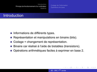 Introduction
Principe de fonctionnement d’un ordinateur
Matériel
Codage de l’information
Opérations de base
Introduction
Informations de différents types.
Représentation et manipulations en binaire (bits).
Codage = changement de représentation.
Binaire car réalisé à l’aide de bistables (transistors).
Opérations arithmétiques faciles à exprimer en base 2.
SE - SRC 1ère
année
 