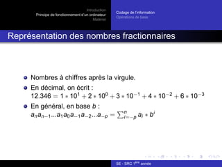 Introduction
Principe de fonctionnement d’un ordinateur
Matériel
Codage de l’information
Opérations de base
Représentation des nombres fractionnaires
Nombres à chiffres après la virgule.
En décimal, on écrit :
12.346 = 1 ∗ 101 + 2 ∗ 100 + 3 ∗ 10−1 + 4 ∗ 10−2 + 6 ∗ 10−3
En général, en base b :
anan−1...a1a0a−1a−2...a−p =
Pn
i=−p ai ∗ bi
SE - SRC 1ère
année
 