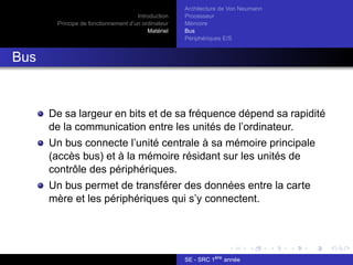 Introduction
Principe de fonctionnement d’un ordinateur
Matériel
Architecture de Von Neumann
Processeur
Mémoire
Bus
Périphériques E/S
Bus
De sa largeur en bits et de sa fréquence dépend sa rapidité
de la communication entre les unités de l’ordinateur.
Un bus connecte l’unité centrale à sa mémoire principale
(accès bus) et à la mémoire résidant sur les unités de
contrôle des périphériques.
Un bus permet de transférer des données entre la carte
mère et les périphériques qui s’y connectent.
SE - SRC 1ère
année
 