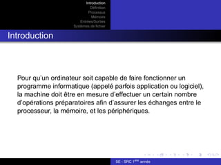 Introduction
Définition
Processus
Mémoire
Entrées/Sorties
Systèmes de fichier
Introduction
Pour qu’un ordinateur soit capable de faire fonctionner un
programme informatique (appelé parfois application ou logiciel),
la machine doit être en mesure d’effectuer un certain nombre
d’opérations préparatoires afin d’assurer les échanges entre le
processeur, la mémoire, et les périphériques.
SE - SRC 1ère
année
 