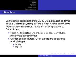 Introduction
Définition
Processus
Mémoire
Entrées/Sorties
Systèmes de fichier
Définition
Le système d’exploitation (noté SE ou OS, abréviation du terme
anglais Operating System), est chargé d’assurer la liaison entre
les ressources matérielles, l’utilisateur et les applications.
Deux tâches :
Fournir à l’utilisateur une machine étendue ou virtuelle,
plus simple à programmer.
Gestion des ressources. Deux dimensions du partage
(multiplexage) :
temps
espace
SE - SRC 1ère
année
 