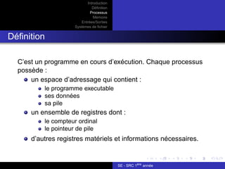 Introduction
Définition
Processus
Mémoire
Entrées/Sorties
Systèmes de fichier
Définition
C’est un programme en cours d’exécution. Chaque processus
possède :
un espace d’adressage qui contient :
le programme executable
ses données
sa pile
un ensemble de registres dont :
le compteur ordinal
le pointeur de pile
d’autres registres matériels et informations nécessaires.
SE - SRC 1ère
année
 