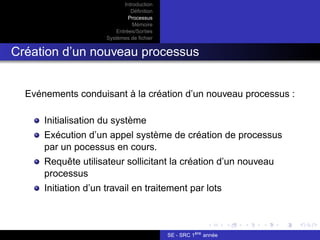 Introduction
Définition
Processus
Mémoire
Entrées/Sorties
Systèmes de fichier
Création d’un nouveau processus
Evénements conduisant à la création d’un nouveau processus :
Initialisation du système
Exécution d’un appel système de création de processus
par un pocessus en cours.
Requête utilisateur sollicitant la création d’un nouveau
processus
Initiation d’un travail en traitement par lots
SE - SRC 1ère
année
 