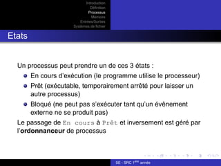 Introduction
Définition
Processus
Mémoire
Entrées/Sorties
Systèmes de fichier
Etats
Un processus peut prendre un de ces 3 états :
En cours d’exécution (le programme utilise le processeur)
Prêt (exécutable, temporairement arrêté pour laisser un
autre processus)
Bloqué (ne peut pas s’exécuter tant qu’un évênement
externe ne se produit pas)
Le passage de En cours à Prêt et inversement est géré par
l’ordonnanceur de processus
SE - SRC 1ère
année
 