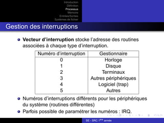 Introduction
Définition
Processus
Mémoire
Entrées/Sorties
Systèmes de fichier
Gestion des interruptions
Vecteur d’interruption stocke l’adresse des routines
associées à chaque type d’interruption.
Numéro d’interruption Gestionnaire
0 Horloge
1 Disque
2 Terminaux
3 Autres périphériques
4 Logiciel (trap)
5 Autres
Numéros d’interruptions différents pour les périphériques
du système (routines différentes)
Parfois possible de paramétrer les numéros : IRQ.
SE - SRC 1ère
année
 