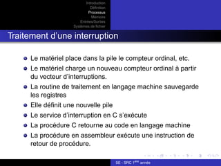 Introduction
Définition
Processus
Mémoire
Entrées/Sorties
Systèmes de fichier
Traitement d’une interruption
Le matériel place dans la pile le compteur ordinal, etc.
Le matériel charge un nouveau compteur ordinal à partir
du vecteur d’interruptions.
La routine de traitement en langage machine sauvegarde
les registres
Elle définit une nouvelle pile
Le service d’interruption en C s’exécute
La procédure C retourne au code en langage machine
La procédure en assembleur exécute une instruction de
retour de procédure.
SE - SRC 1ère
année
 