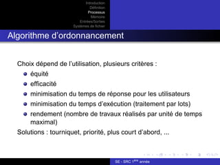 Introduction
Définition
Processus
Mémoire
Entrées/Sorties
Systèmes de fichier
Algorithme d’ordonnancement
Choix dépend de l’utilisation, plusieurs critères :
équité
efficacité
minimisation du temps de réponse pour les utilisateurs
minimisation du temps d’exécution (traitement par lots)
rendement (nombre de travaux réalisés par unité de temps
maximal)
Solutions : tourniquet, priorité, plus court d’abord, ...
SE - SRC 1ère
année
 