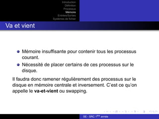 Introduction
Définition
Processus
Mémoire
Entrées/Sorties
Systèmes de fichier
Va et vient
Mémoire insuffisante pour contenir tous les processus
courant.
Nécessité de placer certains de ces processus sur le
disque.
Il faudra donc ramener régulièrement des processus sur le
disque en mémoire centrale et inversement. C’est ce qu’on
appelle le va-et-vient ou swapping.
SE - SRC 1ère
année
 