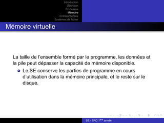 Introduction
Définition
Processus
Mémoire
Entrées/Sorties
Systèmes de fichier
Mémoire virtuelle
La taille de l’ensemble formé par le programme, les données et
la pile peut dépasser la capacité de mémoire disponible.
Le SE conserve les parties de programme en cours
d’utilisation dans la mémoire principale, et le reste sur le
disque.
SE - SRC 1ère
année
 