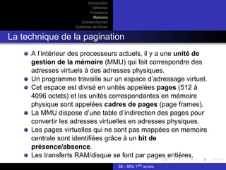 Introduction
Définition
Processus
Mémoire
Entrées/Sorties
Systèmes de fichier
La technique de la pagination
A l’intérieur des processeurs actuels, il y a une unité de
gestion de la mémoire (MMU) qui fait correspondre des
adresses virtuels à des adresses physiques.
Un programme travaille sur un espace d’adressage virtuel.
Cet espace est divisé en unités appelées pages (512 à
4096 octets) et les unités correspondantes en mémoire
physique sont appelées cadres de pages (page frames).
La MMU dispose d’une table d’indirection des pages pour
convertir les adresses virtuelles en adresses physiques.
Les pages virtuelles qui ne sont pas mappées en memoire
centrale sont identifiées grâce à un bit de
présence/absence.
Les transferts RAM/disque se font par pages entières.
SE - SRC 1ère
année
 