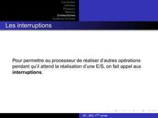 Introduction
Définition
Processus
Mémoire
Entrées/Sorties
Systèmes de fichier
Les interruptions
Pour permettre au processeur de réaliser d’autres opérations
pendant qu’il attend la réalisation d’une E/S, on fait appel aux
interruptions.
SE - SRC 1ère
année
 