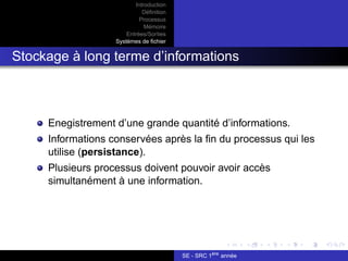 Introduction
Définition
Processus
Mémoire
Entrées/Sorties
Systèmes de fichier
Stockage à long terme d’informations
Enegistrement d’une grande quantité d’informations.
Informations conservées après la fin du processus qui les
utilise (persistance).
Plusieurs processus doivent pouvoir avoir accès
simultanément à une information.
SE - SRC 1ère
année
 