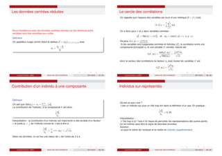 Les données centrées réduites
Nous travaillerons avec les données centrées réduites car les distances entre
variables sont très sensibles aux unités
Définition
On appellera nuage centré réduit le tableau Z = (zij )1≤i≤n,1≤j≤q avec
zij =
xij − x̄j
sj
Laurent Piccinini (UM3) ANALYSE DES DONNEES 2011/2012 37 / 46
Le cercle des corrélations
On rappelle que l’espace des variables est muni d’une métrique D = (1/n)Idn.
hx; yiD =
1
n
n
X
j=1
xj yj
On a donc pour x et y deux variables centrées :
s2
x = Var(x) = kxk2
D et sxy = cov(x, y) = x, y D
De plus, r(x, y) = x,yD
kxkDkykD
.
Si les variables sont supposées centrées et réduites (Z), la corrélation entre une
composante principale ck et une variable zj
centrée, réduite est
r(zj
, ck ) =
cov(zj
, ck )
p
Var(ck )
=
1
n
(zj
)t
ck
√
λk
donc le vecteur des corrélations du facteur ck avec toutes les variables zj
est
r(Z, ck ) =
1
n
Zt
ck
√
λk
Laurent Piccinini (UM3) ANALYSE DES DONNEES 2011/2012 38 / 46
Contribution d’un individu à une composante
Définition
On sait que Var(ck ) = λk =
Pn
i=1
1
n
c2
ik .
La contribution de l’individu i à la composante k est donc :
1
n
c2
ik
λk
Interprétation : la contribution d’un individu est importante si elle excède d’un facteur
α le poids pi = 1
n
de l’individu concerné, c’est-à-dire si :
1
n
c2
ik
λk
≥
α
n
=⇒ |cik | ≥
p
αλk .
Selon les données, on se fixe une valeur de α de l’ordre de 2 à 4.
Laurent Piccinini (UM3) ANALYSE DES DONNEES 2011/2012 39 / 46
Individus sur-représentés
Qu’est-ce que c’est ?
c’est un individu qui joue un rôle trop fort dans la définition d’un axe. En pratique :
1
n
c2
ik
λk
 0, 25
Interprétation :
il ”tire trop à lui l’axe k et risque de perturber les représentations des autres points.
Un tel individu peut être le signe de données erronées.
Solution :
on peut le retirer de l’analyse et le mettre en individu supplémentaire.
Laurent Piccinini (UM3) ANALYSE DES DONNEES 2011/2012 40 / 46
 