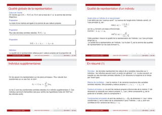 Qualité globale de la représentation
Calcul de l’inertie
On montre que I(X) = Tr(V) où Tr(V) est la trace de V i.e. la somme des termes
diagonaux.
Proposition
La trace d’une matrice est égale à la somme de ses valeurs propres.
Proposition
Pour des données centrées réduites, Tr(V) = q
Proposition
I(X) = λ1 + λ2 + · · · + λq = q.
Définition
La qualité de la représentation obtenue par k valeurs propres est la proportion de
l’inertie expliquée :
Pk Pk
Laurent Piccinini (UM3) ANALYSE DES DONNEES 2011/2012 41 / 46
Qualité de représentation d’un individu
Angle entre un individu et un axe principal :
Il est défini par son cosinus carré. Le cosinus de l’angle entre l’individu centré i et
l’axe principal ∆k est :
cos(zi , uk ) =
 zi , uk 
kzi k
car les uk forment une base orthonormale.
Comme  zi , uk = cik ,
cos2
(zi , uk ) =
c2
ik
Pq
k=1 c2
ik
Cette grandeur mesure la qualité de la représentation de l’individu i sur l’axe principal
dirigé par uk .
La qualité de la représentation de l’individu i sur le plan Fp est la somme des qualités
de représentation sur les axes formant Fp.
Laurent Piccinini (UM3) ANALYSE DES DONNEES 2011/2012 42 / 46
Individus supplémentaires
On les ajoute à la représentation sur les plans principaux. Pour calculer leur
coordonnée sur un axe fixé, on écrit :
c̃k = z̃, uk =
q
X
j=1
z̃j ukj ,
où les z̃j sont les coordonnées centrées-réduites d’un individu supplémentaire z̃. Ces
individus serviront d’échantillon-test pour vérifier les hypothèses tirées de l’ACP sur
les individus actifs.
Laurent Piccinini (UM3) ANALYSE DES DONNEES 2011/2012 43 / 46
En résumé (1)
Données : les données représentent les valeurs de q variables mesurées sur n
individus ; les individus peuvent avoir un poids (en général 1/n). Le plus souvent, on
travaille sur des données centrées réduites Z (on retranche la moyenne et on divise
par l’écart type).
Matrice de corrélation : c’est la matrice V de variance-covariance des variables
centrées réduites. Elle possède q valeurs propres λ1 ≥ λ2 ≥ · · · ≥ λq ≥ 0.
Facteurs principaux uk ce sont les vecteurs propres orthonormés de la matrice V (de
dimension q) associés aux valeurs propres λk . Leur j-ième composante ujk est le
poids de la variable j dans la composante k.
Composantes principales ce sont les vecteurs ck = Zuk de dimension n. Leur i-ième
coordonnée cik est la valeur de la composante k pour l’individu i. Les ck sont non
corrélées et leur variance est Var(ck ) = λk .
Laurent Piccinini (UM3) ANALYSE DES DONNEES 2011/2012 44 / 46
 