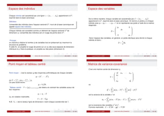 Espace des individus
Chaque individu est caractérisé par une ligne ℓi = (xi1, · · · , xiq), appartenant à Rq
,
exprimé dans la base canonique.
Définition
L’ensemble des individus dans l’espace vectoriel Rq
, muni de la base canonique est
appelé espace des individus.
Chaque individu est considéré comme un élément de l’espace vectoriel Rq
de
dimension q. L’ensemble des individus est un nuage de points dans Rq
.
Principe :
on cherche à réduire le nombre q de variables tout en préservant au maximum la
structure du problème.
A cette fin, on projette le nuage de points sur un ou des sous-espaces de dimension
inférieure à q. Dans la pratique, on projette sur des plans (dimension 2).
Laurent Piccinini (UM3) ANALYSE DES DONNEES 2011/2012 13 / 46
Espace des variables
De la même manière, chaque variable est caractérisée par xj
= (x1j , · · · , xnj )t
,
appartenant à Rn
, exprimé dans la base canonique. On donne un poids pi à chaque
individu avec p1 + p2 + · · · + pn = 1 et on représente ces poids à l’aide de la matrice
diagonale :
D =





p1 0
p2
...
0 pn





Dans l’espace des variables, en général, un poids identique sera donné à chaque
individu et donc :
D =
1
n
Idn
Laurent Piccinini (UM3) ANALYSE DES DONNEES 2011/2012 14 / 46
Point moyen et tableau centré
Point moyen : c’est le vecteur g des moyennes arithmétiques de chaque variable :
g = (x̄1
, · · · , x̄q
),
où x̄j
=
Pn
i=1 pi xij =
Pn
i=1
1
n
xij
On peut aussi écrire :
g = 1nDX.
Tableau centré : Y = (yij )1≤i≤n,1≤j≤q est obtenu en centrant les variables autour de
leur moyenne :
yij = xij − x̄j
ou, en notation matricielle,
Y = X − 1t
ng
N.B : 1n = est le vecteur ligne de dimension n dont chaque coordonnée est 1.
Laurent Piccinini (UM3) ANALYSE DES DONNEES 2011/2012 15 / 46
Matrice de variance-covariance
C’est une matrice carrée de dimension q
V =





s2
1 s12 · · · s1q
s21
.
.
.
...
sq1 s2
q





où
s2
j =
n
X
i=1
pi (xij − x̄j
)2
=
n
X
i=1
pi x2
ij − (x̄j
)2
est la variance de la variable xj
et
skℓ =
n
X
i=1
pi (xik − x̄k
)(xiℓ − x̄ℓ
) =
n
X
i=1
pi xik xiℓ − x̄k
x̄ℓ
est la covariance des variables xk
et xℓ
.
Formule matricielle : V = Xt
DX − ggt
= Yt
DY.
Laurent Piccinini (UM3) ANALYSE DES DONNEES 2011/2012 16 / 46
 