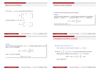 Matrice de corrélation
Si l’on note rkℓ = skℓ/sk sℓ, c’est la matrice de dimension q :
R =





1 r12 · · · r1q
r21 1
.
.
.
...
rq1 1





Formule matricielle : R = D1/sVD1/s, où
D1/s =



s−1
1 0
...
0 s−1
q



Laurent Piccinini (UM3) ANALYSE DES DONNEES 2011/2012 17 / 46
Distance entre individus
Comment mesurer la distance entre deux individus ?
Définition
Soit M une matrice diagonale q × q, dont les éléments diagonaux sont strictement
positifs (mjj > 0 pour j = 1, · · · , q). Alors la fonction ϕ : Rq
× Rq
→ R définie par
(u, v) 7→ ut
Mv =
q
X
j=1
mjj uj vj
est un produit scalaire, noté h.; .iM .
Laurent Piccinini (UM3) ANALYSE DES DONNEES 2011/2012 18 / 46
Définition
Soit M une telle matrice diagonale q × q, et h.; .iM le produit scalaire associé. On note
alors k.kM la norme associée,
kukM =
p
hu; uiM =
v
u
u
t
q
X
j=1
mjj u2
j
et dM (.; .) la distance associée,
dM (u; v) = ku − vkM .
Laurent Piccinini (UM3) ANALYSE DES DONNEES 2011/2012 19 / 46
Exemples de produits scalaires
Dans la suite, on prendra M = Idq.
Cela correspond au produit scalaire canonique, hu; vi =
q
X
j=1
uj vj
Soit M =

1/4 0
0 3/4

et hu; viM le produit scalaire associé Les points à
égale distance de l’origine 0 sont les points P = (x; y) ∈ R2
tels que :
k ~
OPkM = cste  0 i.e
1
4
x2
+
3
4
y2
= cste.
soit une ellipse de R2
.
Laurent Piccinini (UM3) ANALYSE DES DONNEES 2011/2012 20 / 46
 