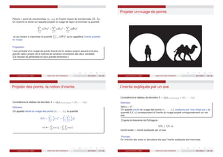 Posons ℓi point de coordonnées (xi1, xi2) et O point moyen de coordonnées (X̄1, X̄2).
On cherche la droite sur laquelle projeter le nuage de façon à minimiser la quantité :
n
X
i=1
k ~
ℓi Pi k2
=
n
X
i=1
k ~
Oℓi k2
−
n
X
i=1
k ~
OPi k2
ce qui revient à maximiser la quantité
Pn
i=1 k ~
OPi k2
qu’on appellera l’inertie projetée
du nuage.
Proposition
L’axe principal d’un nuage de points bivarié est le vecteur propre associé à la plus
grande valeur propre de la matrice de variance-covariance des deux variables.
(Ce résultat se généralise en plus grande dimension.)
Laurent Piccinini (UM3) ANALYSE DES DONNEES 2011/2012 25 / 46
Projeter un nuage de points
Laurent Piccinini (UM3) ANALYSE DES DONNEES 2011/2012 26 / 46
Projeter des points, la notion d’inertie
Considérons le tableau de données X = (xij )1≤i≤n;1≤j≤q = {ℓ1, · · · , ℓn}.
Définition
On appelle inertie du nuage des points {ℓ1, · · · , ℓn} la quantité
I(X) =
n
X
i=1
1
n
kℓi k2
=
n
X
i=1
q
X
j=1
1
n
x2
ij
I(X, M) =
n
X
i=1
pi kℓi k
2
M =
n
X
i=1
q
X
j=1
pi mjj x
2
ij
Laurent Piccinini (UM3) ANALYSE DES DONNEES 2011/2012 27 / 46
L’inertie expliquée par un axe
Considérons le tableau de données X = (xij )1≤i≤n;1≤j≤q = {ℓ1, · · · , ℓn}.
Définition
Soit u ∈ Rq
.
On appelle inertie du nuage des points {ℓ1, · · · , ℓn} expliquée par l’axe dirigé par u la
quantité I(X; u) correspondant à l’inertie du nuage projeté orthogonalement sur cet
axe.
D’après le théorème de Pythagore :
I(X) ≥ I(X; u)
inertie totale ≥ inertie expliquée par un axe
Principe :
On cherche des axes ou des plans tels que l’inertie expliquée soit maximale.
Laurent Piccinini (UM3) ANALYSE DES DONNEES 2011/2012 28 / 46
 