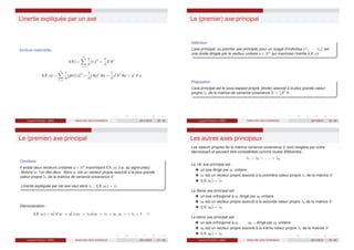 L’inertie expliquée par un axe
Ecriture matricielle :
I(X) =
n
X
i=1
1
n
kℓi k2
=
1
n
X Xt
I(X; u) =
n
X
i=1
1
n
kpr(ℓi )k2
=
1
n
(Xu)t
Xu =
1
n
ut
Xt
Xu = ut
V u
Laurent Piccinini (UM3) ANALYSE DES DONNEES 2011/2012 29 / 46
Le (premier) axe principal
Définition
L’axe principal, ou premier axe principal, pour un nuage d’individus {ℓ1, · · · , ℓn} est
une droite dirigée par le vecteur unitaire u ∈ Rq
qui maximise l’inertie I(X; u)
Proposition
L’axe principal est le sous-espace propre (droite) associé à la plus grande valeur
propre λ1 de la matrice de variance-covariance V = 1
n
Xt
X.
Laurent Piccinini (UM3) ANALYSE DES DONNEES 2011/2012 30 / 46
Le (premier) axe principal
Corollaire
Il existe deux vecteurs unitaires u ∈ Rq
maximisant I(X; u) (i.e. au signe près).
Notons u1 l’un des deux. Alors u1 est un vecteur propre associé à la plus grande
valeur propre λ1 de la matrice de variance-covariance V.
L’inertie expliquée par cet axe vaut alors λ1 : I(X; u1) = λ1
Démonstration :
I(X; u1) = ut
1 V u1 = ut
1λ1u1 = λ1ut
1u1 = λ1  u1, u1  = λ1 × 1
Laurent Piccinini (UM3) ANALYSE DES DONNEES 2011/2012 31 / 46
Les autres axes principaux
Les valeurs propres de la matrice variance-covariance V sont rangées par ordre
décroissant et peuvent être considérées comme toutes différentes :
λ1  λ2  ......  λq
Le 1èr axe principal est :
un axe dirigé par u1 unitaire
u1 est un vecteur propre associé à la première valeur propre λ1 de la matrice V.
I(X; u1) = λ1
Le 2ème axe principal est :
un axe orthogonal à u1 dirigé par u2 unitaire
u2 est un vecteur propre associé à la seconde valeur propre λ2 de la matrice V.
I(X; u2) = λ2
...
Le kème axe principal est
un axe orthogonal à u1, · · · , uk−1 dirigé par uk unitaire
uk est un vecteur propre associé à la kiéme valeur propre λk de la matrice V.
I(X; uk ) = λk
Laurent Piccinini (UM3) ANALYSE DES DONNEES 2011/2012 32 / 46
 