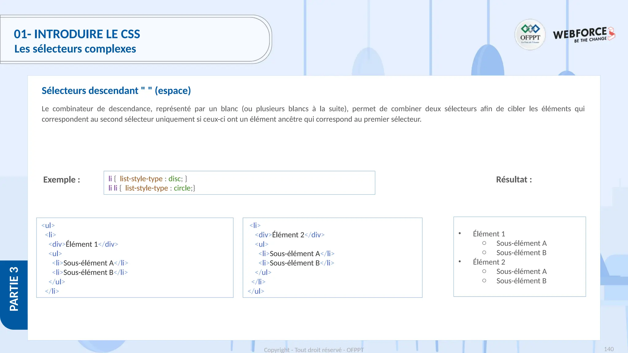 140
Copyright - Tout droit réservé - OFPPT
PARTIE
3
01- INTRODUIRE LE CSS
Les sélecteurs complexes
Le combinateur de descendance, représenté par un blanc (ou plusieurs blancs à la suite), permet de combiner deux sélecteurs afin de cibler les éléments qui
correspondent au second sélecteur uniquement si ceux-ci ont un élément ancêtre qui correspond au premier sélecteur.
Sélecteurs descendant " " (espace)
Exemple : li { list-style-type : disc; }
li li { list-style-type : circle;}
Résultat :
<ul>
<li>
<div>Élément 1</div>
<ul>
<li>Sous-élément A</li>
<li>Sous-élément B</li>
</ul>
</li>
<li>
<div>Élément 2</div>
<ul>
<li>Sous-élément A</li>
<li>Sous-élément B</li>
</ul>
</li>
</ul>
• Élément 1
o Sous-élément A
o Sous-élément B
• Élément 2
o Sous-élément A
o Sous-élément B
 