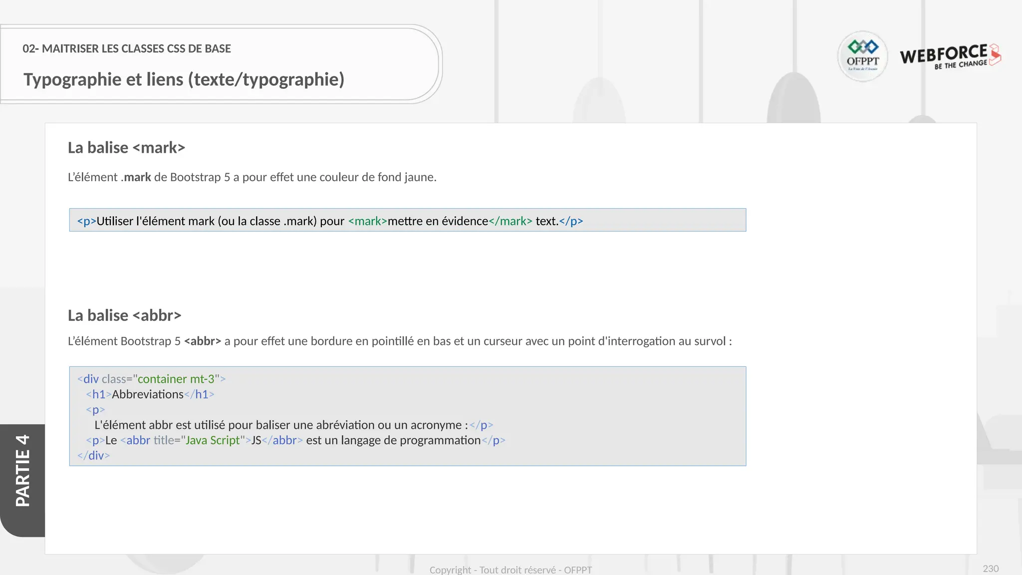 230
Copyright - Tout droit réservé - OFPPT
PARTIE
4
02- MAITRISER LES CLASSES CSS DE BASE
Typographie et liens (texte/typographie)
L’élément .mark de Bootstrap 5 a pour effet une couleur de fond jaune.
La balise <abbr>
L’élément Bootstrap 5 <abbr> a pour effet une bordure en pointillé en bas et un curseur avec un point d'interrogation au survol :
La balise <mark>
<p>Utiliser l'élément mark (ou la classe .mark) pour <mark>mettre en évidence</mark> text.</p>
<div class="container mt-3">
<h1>Abbreviations</h1>
<p>
L'élément abbr est utilisé pour baliser une abréviation ou un acronyme :</p>
<p>Le <abbr title="Java Script">JS</abbr> est un langage de programmation</p>
</div>
 