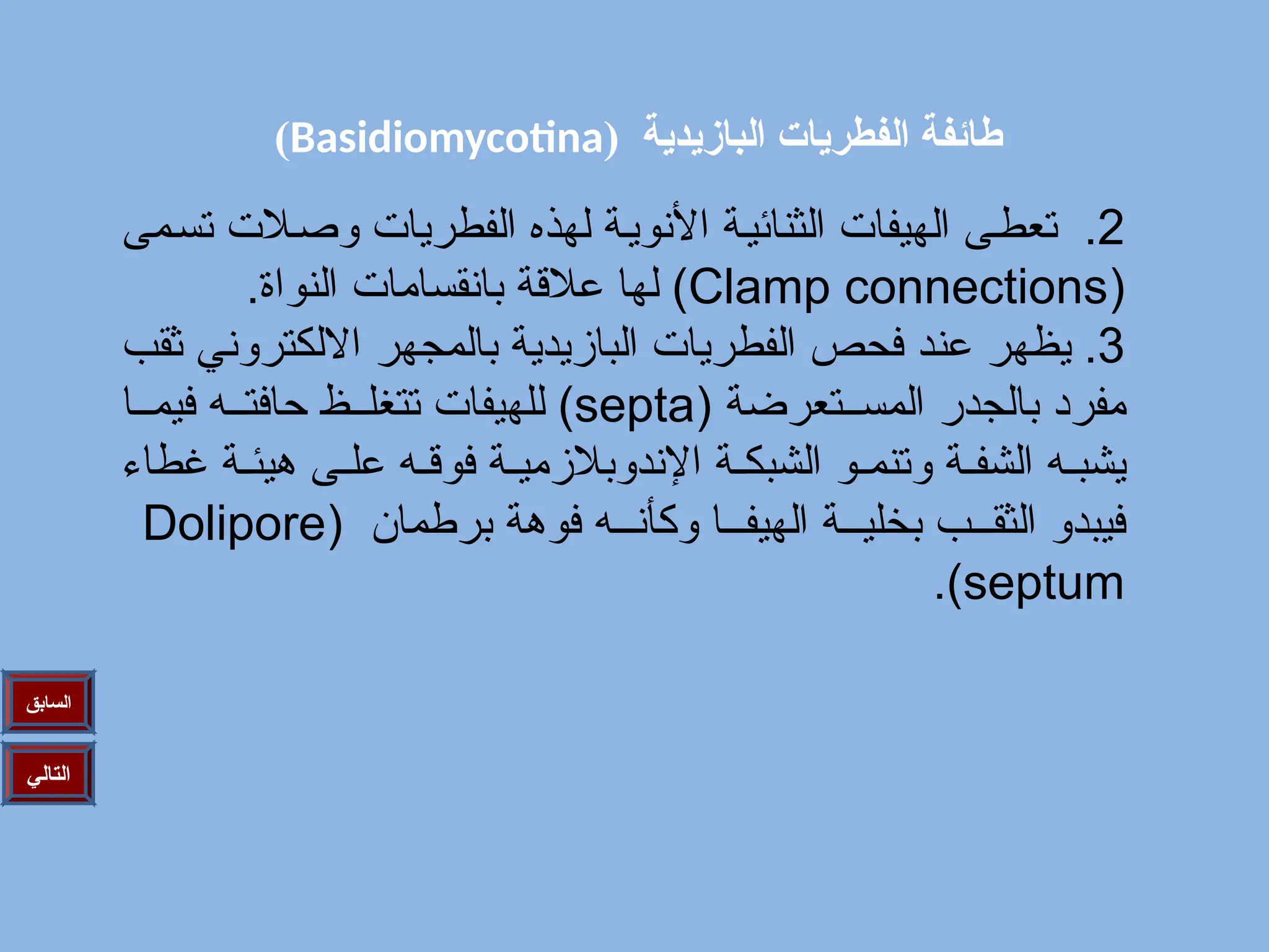 ( ‫البازيدية‬ ‫الفطريات‬ ‫طائفة‬
Basidiomycotina
)
‫التالي‬
‫السابق‬
2
‫مى‬/‫س‬‫ت‬ ‫الت‬/‫ص‬‫و‬ ‫الفطريات‬ ‫لهذه‬ ‫ة‬/‫ي‬‫األنو‬ ‫ة‬/‫ي‬‫الثنائ‬ ‫الهيفات‬ ‫ى‬/‫ط‬‫تع‬ .
(
Clamp connections
.‫النواة‬ ‫بانقسامات‬ ‫عالقة‬ ‫لها‬ )
3
‫ثقب‬ ‫االلكتروني‬ ‫بالمجهر‬ ‫البازيدية‬ ‫الفطريات‬ ‫فحص‬ ‫د‬/‫ن‬‫ع‬ ‫ر‬/‫ه‬‫يظ‬ .
( ‫تعرضة‬//‫المس‬ ‫بالجدر‬ ‫مفرد‬
septa
‫ا‬//‫فيم‬ ‫ه‬//‫حافت‬ ‫ظ‬//‫تتغل‬ ‫للهيفات‬ )
‫غطاء‬ ‫ة‬/‫هيئ‬ ‫ى‬/‫عل‬ ‫ه‬/‫فوق‬ ‫ة‬/‫اإلندوبالزمي‬ ‫ة‬/‫الشبك‬ ‫و‬/‫وتنم‬ ‫ة‬/‫الشف‬ ‫ه‬/‫يشب‬
( ‫برطمان‬ ‫فوهة‬ ‫ه‬///‫وكأن‬ ‫ا‬///‫الهيف‬ ‫ة‬///‫بخلي‬ ‫ب‬///‫الثق‬ ‫فيبدو‬
Dolipore
septum
.)
 