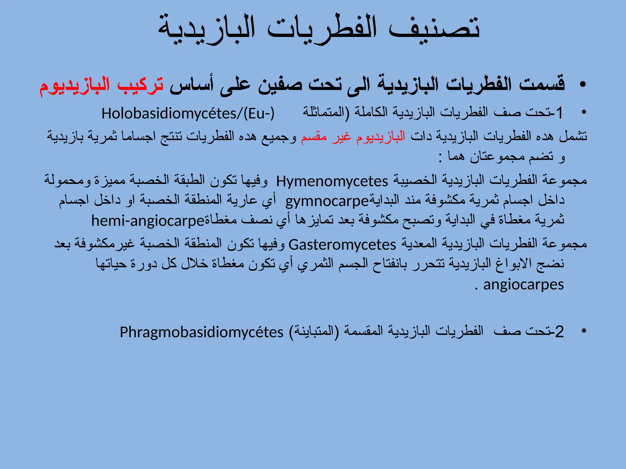 ‫البازيدية‬ ‫الفطريات‬ ‫تصنيف‬
•
‫أساس‬ ‫على‬ ‫صفين‬ ‫تحت‬ ‫الى‬ ‫البازيدية‬ ‫الفطريات‬ ‫قسمت‬
‫البازيديوم‬ ‫تركيب‬
•
1
‫صف‬ ‫تحت‬-
‫(المتماثلة‬ ‫الكاملة‬ ‫البازيدية‬ ‫الفطريات‬
Holobasidiomycétes/(Eu-)
‫دات‬ ‫البازيدية‬ ‫الفطريات‬ ‫هده‬ ‫تشمل‬
‫مقسم‬ ‫غير‬ ‫البازيديوم‬
‫بازيدية‬ ‫ثمرية‬ ‫اجساما‬ ‫تنتج‬ ‫الفطريات‬ ‫هده‬ ‫وجميع‬
‫و‬
: ‫هما‬ ‫مجموعتان‬ ‫م‬/‫ض‬‫ت‬
‫الخصيبة‬ ‫البازيدية‬ ‫الفطريات‬ ‫مجموعة‬
Hymenomycetes
‫الخصبة‬ ‫الطبقة‬ ‫تكون‬ ‫وفيها‬
‫ومحمولة‬ ‫مميزة‬
‫البداية‬ ‫مند‬ ‫مكشوفة‬ ‫ثمرية‬ ‫اجسام‬ ‫داخل‬
gymnocarpe
‫اجسام‬ ‫داخل‬ ‫او‬ ‫بة‬/‫ص‬‫الخ‬ ‫المنطقة‬ ‫عارية‬ ‫أي‬
‫مغطاة‬ ‫نصف‬ ‫أي‬ ‫تمايزها‬ ‫بعد‬ ‫مكشوفة‬ ‫وتصبح‬ ‫البداية‬ ‫في‬ ‫مغطاة‬ ‫ثمرية‬
hemi-angiocarpe
‫المعدية‬ ‫البازيدية‬ ‫الفطريات‬ ‫مجموعة‬
Gasteromycetes
‫تكون‬ ‫وفيها‬
‫الخصبة‬ ‫المنطقة‬
‫غير‬
‫بعد‬ ‫مكشوفة‬
‫حياتها‬ ‫دورة‬ ‫كل‬ ‫خالل‬ ‫مغطاة‬ ‫تكون‬ ‫أي‬ ‫الثمري‬ ‫الجسم‬ ‫بانفتاح‬ ‫تتحرر‬ ‫البازيدية‬ ‫االبواغ‬ ‫نضج‬
angiocarpes
.
•
2
‫صف‬ ‫تحت‬-
)‫(المتباينة‬ ‫المقسمة‬ ‫البازيدية‬ ‫الفطريات‬
Phragmobasidiomycétes
 
