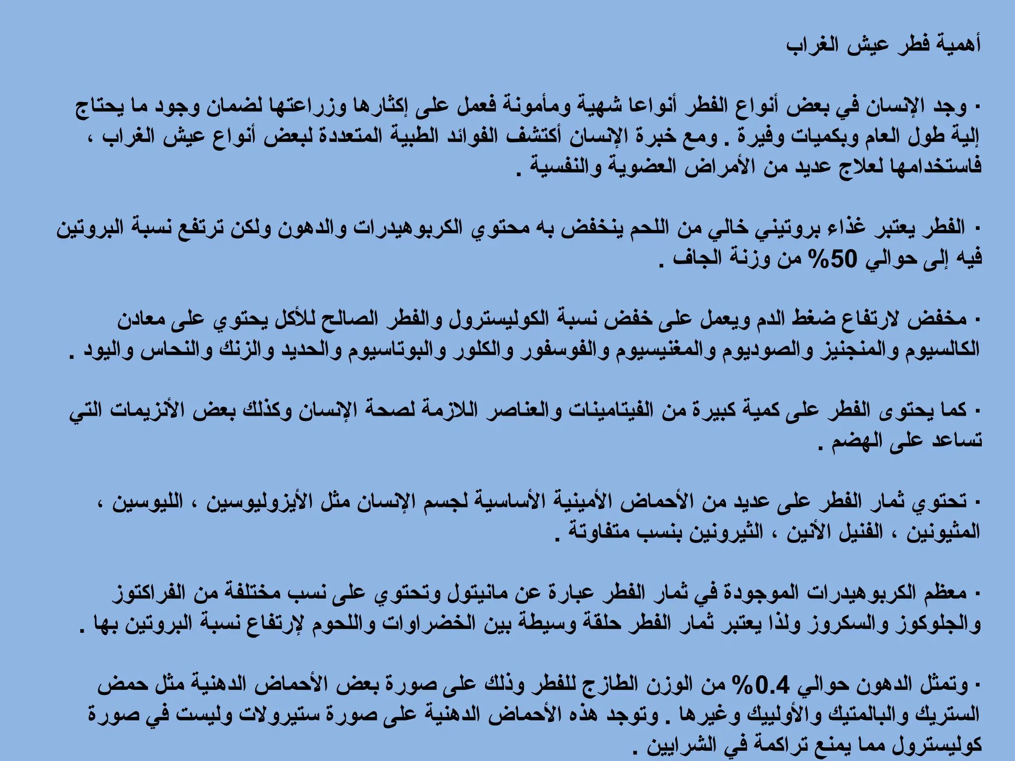 ‫الغراب‬ ‫عيش‬ ‫فطر‬ ‫أهمية‬
·
‫يحتاج‬ ‫ما‬ ‫وجود‬ ‫لضمان‬ ‫وزراعتها‬ ‫إكثارها‬ ‫على‬ ‫فعمل‬ ‫ومأمونة‬ ‫شهية‬ ‫أنواعا‬ ‫الفطر‬ ‫أنواع‬ ‫بعض‬ ‫في‬ ‫اإلنسان‬ ‫وجد‬
، ‫الغراب‬ ‫عيش‬ ‫أنواع‬ ‫لبعض‬ ‫المتعددة‬ ‫الطبية‬ ‫الفوائد‬ ‫أكتشف‬ ‫اإلنسان‬ ‫خبرة‬ ‫ومع‬ . ‫وفيرة‬ ‫وبكميات‬ ‫العام‬ ‫طول‬ ‫إلية‬
‫والنفسية‬ ‫العضوية‬ ‫األمراض‬ ‫من‬ ‫عديد‬ ‫لعالج‬ ‫فاستخدامها‬
.
·
‫البروتين‬ ‫نسبة‬ ‫ترتفع‬ ‫ولكن‬ ‫والدهون‬ ‫الكربوهيدرات‬ ‫محتوي‬ ‫به‬ ‫ينخفض‬ ‫اللحم‬ ‫من‬ ‫خالي‬ ‫بروتيني‬ ‫غذاء‬ ‫يعتبر‬ ‫الفطر‬
‫حوالي‬ ‫إلى‬ ‫فيه‬
50
‫الجاف‬ ‫وزنة‬ ‫من‬ %
.
·
‫معادن‬ ‫على‬ ‫يحتوي‬ ‫لألكل‬ ‫الصالح‬ ‫والفطر‬ ‫الكوليسترول‬ ‫نسبة‬ ‫خفض‬ ‫على‬ ‫ويعمل‬ ‫الدم‬ ‫ضغط‬ ‫الرتفاع‬ ‫مخفض‬
‫واليود‬ ‫والنحاس‬ ‫والزنك‬ ‫والحديد‬ ‫والبوتاسيوم‬ ‫والكلور‬ ‫والفوسفور‬ ‫والمغنيسيوم‬ ‫والصوديوم‬ ‫والمنجنيز‬ ‫الكالسيوم‬
.
·
‫التي‬ ‫األنزيمات‬ ‫بعض‬ ‫وكذلك‬ ‫اإلنسان‬ ‫لصحة‬ ‫الالزمة‬ ‫والعناصر‬ ‫الفيتامينات‬ ‫من‬ ‫كبيرة‬ ‫كمية‬ ‫على‬ ‫الفطر‬ ‫يحتوى‬ ‫كما‬
‫الهضم‬ ‫على‬ ‫تساعد‬
.
·
، ‫الليوسين‬ ، ‫األيزوليوسين‬ ‫مثل‬ ‫اإلنسان‬ ‫لجسم‬ ‫األساسية‬ ‫األمينية‬ ‫األحماض‬ ‫من‬ ‫عديد‬ ‫على‬ ‫الفطر‬ ‫ثمار‬ ‫تحتوي‬
‫متفاوتة‬ ‫بنسب‬ ‫الثيرونين‬ ، ‫األنين‬ ‫الفنيل‬ ، ‫المثيونين‬
.
·
‫الفراكتوز‬ ‫من‬ ‫مختلفة‬ ‫نسب‬ ‫على‬ ‫وتحتوي‬ ‫مانيتول‬ ‫عن‬ ‫عبارة‬ ‫الفطر‬ ‫ثمار‬ ‫في‬ ‫الموجودة‬ ‫الكربوهيدرات‬ ‫معظم‬
‫بها‬ ‫البروتين‬ ‫نسبة‬ ‫إلرتفاع‬ ‫واللحوم‬ ‫الخضراوات‬ ‫بين‬ ‫وسيطة‬ ‫حلقة‬ ‫الفطر‬ ‫ثمار‬ ‫يعتبر‬ ‫ولذا‬ ‫والسكروز‬ ‫والجلوكوز‬
.
·
‫حوالي‬ ‫الدهون‬ ‫وتمثل‬
0.4
‫حمض‬ ‫مثل‬ ‫الدهنية‬ ‫األحماض‬ ‫بعض‬ ‫صورة‬ ‫على‬ ‫وذلك‬ ‫للفطر‬ ‫الطازج‬ ‫الوزن‬ ‫من‬ %
‫صورة‬ ‫في‬ ‫وليست‬ ‫ستيروالت‬ ‫صورة‬ ‫على‬ ‫الدهنية‬ ‫األحماض‬ ‫هذه‬ ‫وتوجد‬ . ‫وغيرها‬ ‫واألولييك‬ ‫والبالمتيك‬ ‫الستريك‬
‫الشرايين‬ ‫في‬ ‫تراكمة‬ ‫يمنع‬ ‫مما‬ ‫كوليسترول‬
.
 