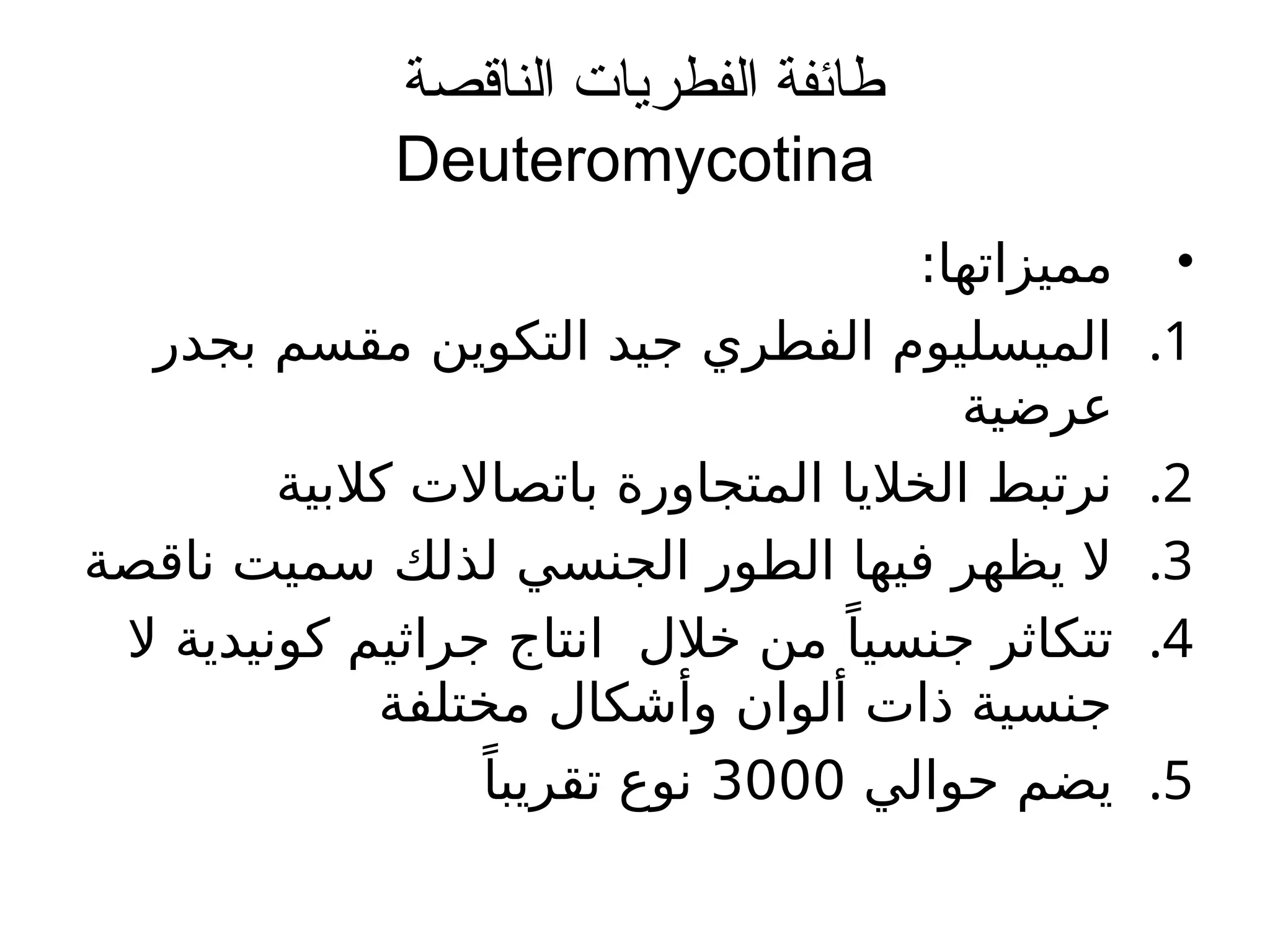 ‫الناقصة‬ ‫الفطريات‬ ‫طائفة‬
Deuteromycotina
•
:‫مميزاتها‬
.1
‫بجدر‬ ‫مقسم‬ ‫التكوين‬ ‫جيد‬ ‫الفطري‬ ‫الميسليوم‬
‫عرضية‬
.2
‫كالبية‬ ‫باتصاالت‬ ‫المتجاورة‬ ‫الخاليا‬ ‫نرتبط‬
.3
‫ناقصة‬ ‫سميت‬ ‫لذلك‬ ‫الجنسي‬ ‫الطور‬ ‫فيها‬ ‫يظهر‬ ‫ال‬
.4
‫ال‬ ‫كونيدية‬ ‫جراثيم‬ ‫انتاج‬ ‫خالل‬ ‫من‬ ًَ‫جنسيا‬ ‫تتكاثر‬
‫مختلفة‬ ‫وأشكال‬ ‫ألوان‬ ‫ذات‬ ‫جنسية‬
.5
‫حوالي‬ ‫يضم‬
3000
ً‫تقريبا‬ ‫نوع‬
 