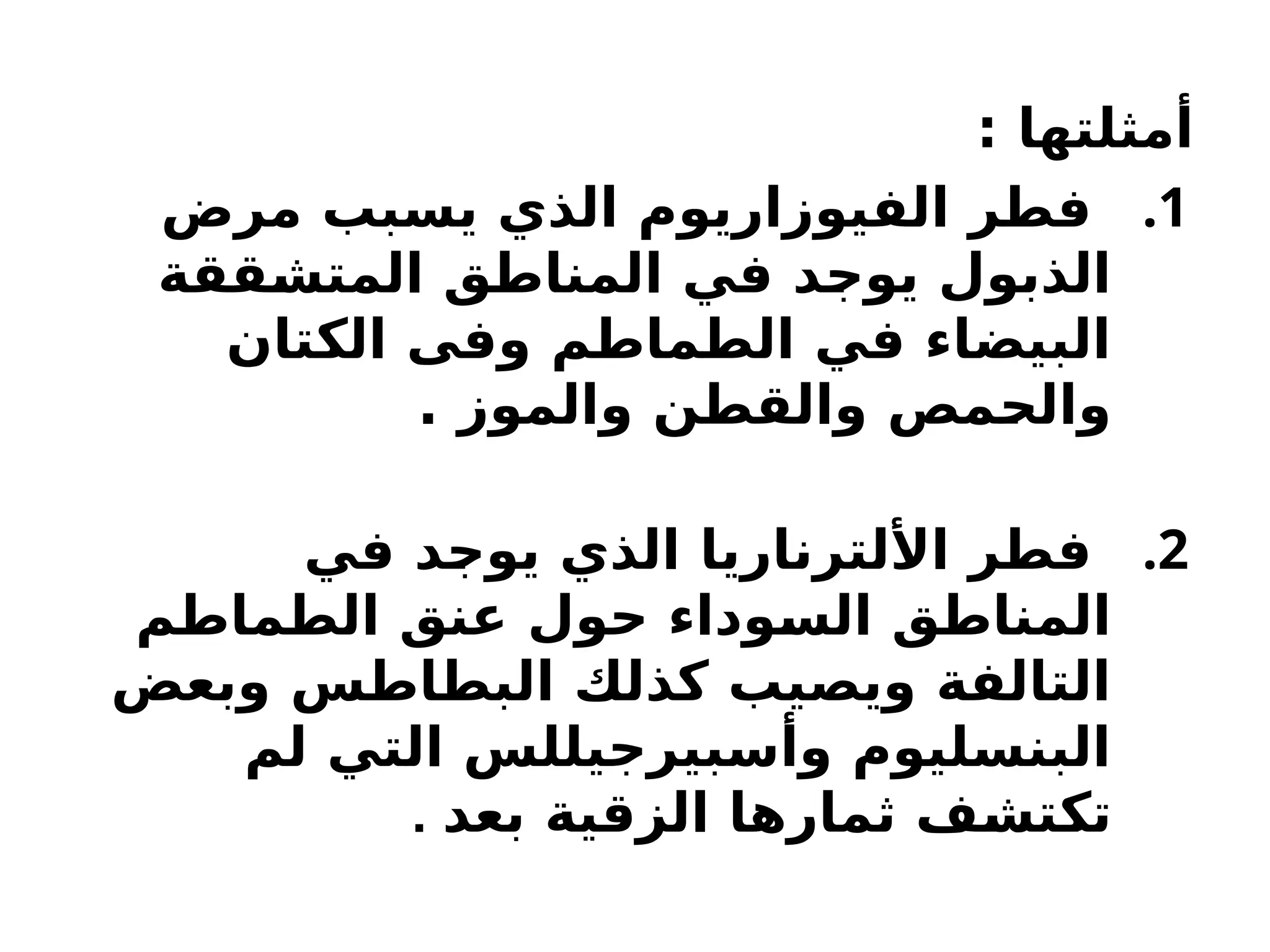 : ‫أمثلتها‬
.1
‫مرض‬ ‫يسبب‬ ‫الذي‬ ‫الفيوزاريوم‬ ‫فطر‬
‫ققة‬H
‫ش‬‫المت‬ ‫المناطق‬ ‫في‬ ‫د‬H
‫ج‬‫يو‬ ‫الذبول‬
‫الكتان‬ ‫وفى‬ ‫الطماطم‬ ‫في‬ ‫البيضاء‬
. ‫والموز‬ ‫والقطن‬ ‫مص‬H
‫ح‬‫وال‬
.2
‫في‬ ‫د‬H
‫ج‬‫يو‬ ‫الذي‬ ‫األلترناريا‬ ‫فطر‬
‫الطماطم‬ ‫عنق‬ ‫حول‬ ‫وداء‬H
‫س‬‫ال‬ ‫المناطق‬
‫وبعض‬ ‫البطاطس‬ ‫كذلك‬ ‫ويصيب‬ ‫التالفة‬
‫لم‬ ‫التي‬ ‫وأسبيرجيللس‬ ‫البنسليوم‬
‫بعد‬ ‫الزقية‬ ‫ثمارها‬ ‫ف‬H
‫ش‬‫ت‬H
‫ك‬‫ت‬
.
 